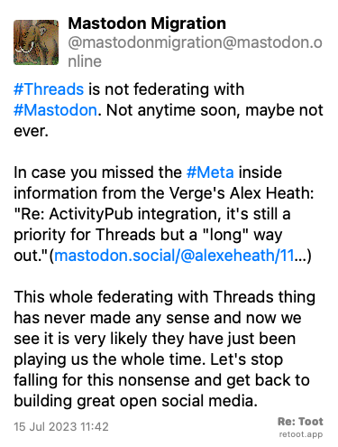 Post by Mastodon Migration. “#Threads is not federating with #Mastodon. Not anytime soon, maybe not ever. In case you missed the #Meta inside information from the Verge's Alex Heath: “Re: ActivityPub integration, it's still a priority for Threads but a “long“ way out.“(mastodon.social/@alexeheath/11…) This whole federating with Threads thing has never made any sense and now we see it is very likely they have just been playing us the whole time. Let's stop falling for this nonsense and get back to building great open social media.“ Posted on 15 Jul 2023 11:42