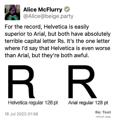 Post by Alice McFlurry. “For the record, Helvetica is easily superior to Arial, but both have absolutely terrible capital letter Rs. It’s the one letter where I’d say that Helvetica is even worse than Arial, but they’re both awful.“ The post contains an image with the following description: “Ugly capital letter Rs in Helvetica and Arial.“ Posted on 18 Jul 2023 01:56
