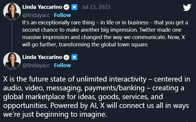 Transcrição dos 2 tweets de Linda Yaccarino em 23/7/2023:<br><br>It's an exceptionally rare thing - in life or in business - that you get a second chance to make another big impression. Twitter made one massive impression and changed the way we communicate. Now, X will go further, transforming the global town square.<br><br>X is the future state of unlimited interactivity - centered in audio, video, messaging, payments/banking - creating a global marketplace for ideas, goods, services, and opportunities. Powered by Al, X will connect us all in ways we're just beginning to imagine.