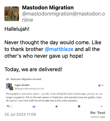 Post by Mastodon Migration. “Hallelujah!  Never thought the day would come. Like to thank brother @mattblaze and all the other's who never gave up hope!  Today, we are delivered!“ The post contains an image with the following description: “Screenshot of Eugen's Rochko's announcement that images will no longer be cropped to 16:9“ Posted on 25 Jul 2023 11:09