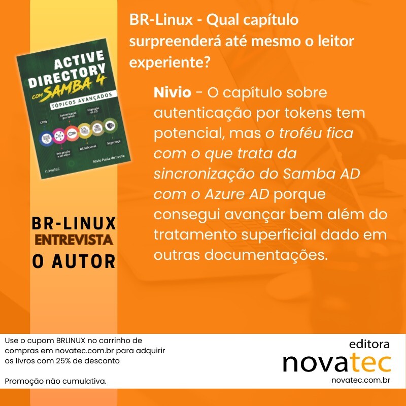 Use o cupom BRLINUX no carrinho de compras em novatec.com.br para adquirir os livros com 25% de desconto<br>Promoção não cumulativa.<br><br>BR-Linux - Qual capítulo surpreenderá até mesmo o leitor experiente?<br>Nívio - O capítulo sobre autenticação por tokens tem potencial, mas o troféu fica com o que trata da sincronização do Samba AD com o Azure AD porque consegui avançar bem além do tratamento superficial dado em outras documentações.<br>