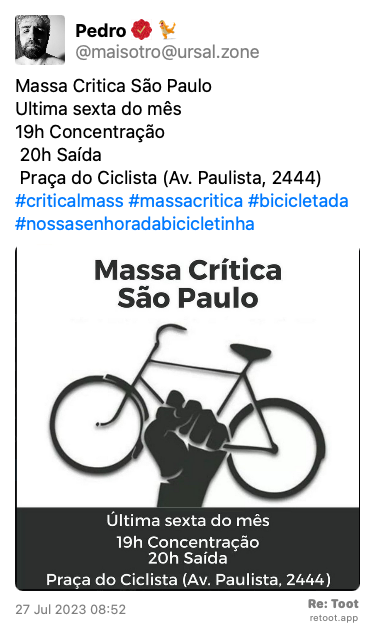 Post by Pedro. “Massa Critica São Paulo  Ultima sexta do mês  19h Concentração  20h Saída  Praça do Ciclista (Av. Paulista, 2444)  #criticalmass #massacritica #bicicletada #nossasenhoradabicicletinha“ The post contains an image with the following description: “Massa Critica São Paulo  Ultima sexta do mês  19h Concentração  20h Saída  Praça do Ciclista (Av. Paulista, 2444)“ Posted on 27 Jul 2023 08:52