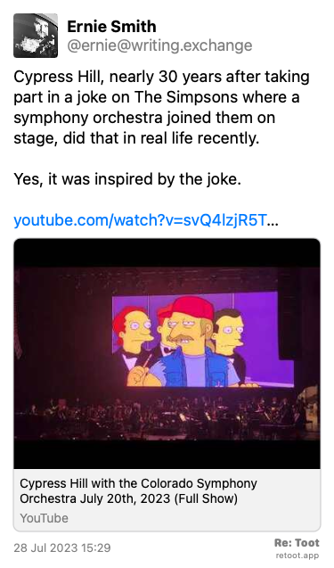 Post by Ernie Smith. “Cypress Hill, nearly 30 years after taking part in a joke on The Simpsons where a symphony orchestra joined them on stage, did that in real life recently. Yes, it was inspired by the joke. youtube.com/watch?v=svQ4lzjR5T…“ Posted on 28 Jul 2023 15:29