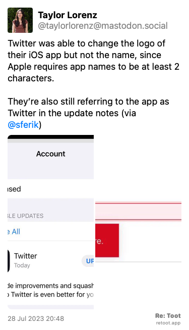 Post by Taylor Lorenz. “Twitter was able to change the logo of their iOS app but not the name, since Apple requires app names to be at least 2 characters.  They’re also still referring to the app as Twitter in the update notes (via  @sferik)“ The post contains media with the following descriptions: An image described as: “Screenshot of Twitter in App Store“ An image described as: “Screenshot showing name has to be more than 2 letters“ Posted on 28 Jul 2023 20:48