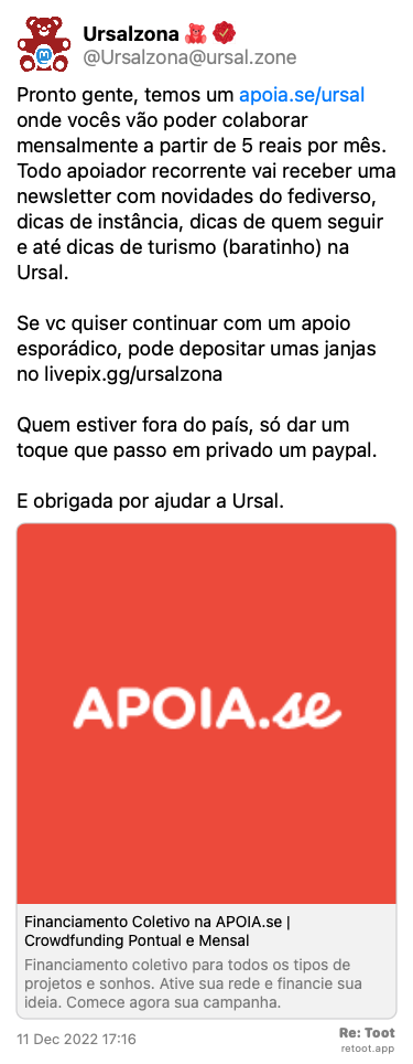 Post de Ursalzona. “Pronto gente, temos um apoia.se/ursal onde vocês vão poder colaborar mensalmente a partir de 5 reais por mês. Todo apoiador recorrente vai receber uma newsletter com novidades do fediverso, dicas de instância, dicas de quem seguir e até dicas de turismo (baratinho) na Ursal. Se vc quiser continuar com um apoio esporádico, pode depositar umas janjas no livepix.gg/ursalzona Quem estiver fora do país, só dar um toque que passo em privado um paypal.  E obrigada por ajudar a Ursal.“ Posted on 11 Dec 2022 17:16