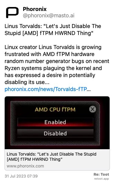 Post de Phoronix. “Linus Torvalds: “Let's Just Disable The Stupid [AMD] fTPM HWRND Thing“ Linux creator Linus Torvalds is growing frustrated with AMD fTPM hardware random number generator bugs on recent Ryzen systems plaguing the kernel and has expressed a desire in potentially disabling its use... phoronix.com/news/Torvalds-fTP…“ The post contains an image with no description. Posted on 31 Jul 2023 07:39