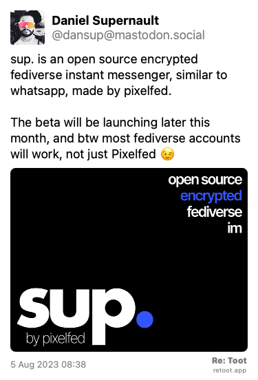 Post de Daniel Supernault. “sup. is an open source encrypted fediverse instant messenger, similar to whatsapp, made by pixelfed. The beta will be launching later this month, and btw most fediverse accounts will work, not just Pixelfed 😉“ The post contains an image with no description. Posted on 5 Aug 2023 08:38