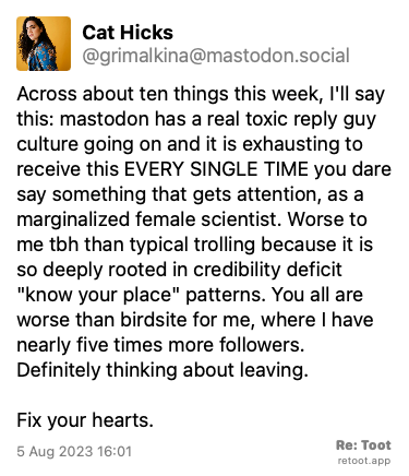 Post de Cat Hicks. “Across about ten things this week, I'll say this: mastodon has a real toxic reply guy culture going on and it is exhausting to receive this EVERY SINGLE TIME you dare say something that gets attention, as a marginalized female scientist. Worse to me tbh than typical trolling because it is so deeply rooted in credibility deficit “know your place“ patterns. You all are worse than birdsite for me, where I have nearly five times more followers. Definitely thinking about leaving. Fix your hearts.“ Posted on 5 Aug 2023 16:01