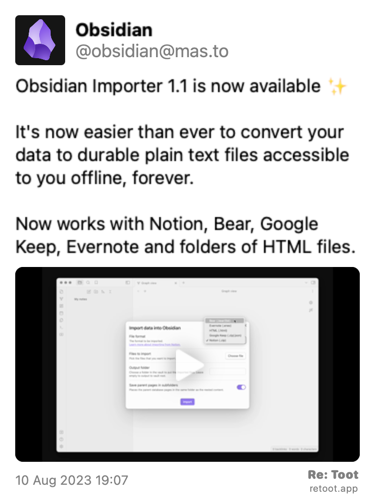 Post de Obsidian. “Obsidian Importer 1.1 is now available ✨ It's now easier than ever to convert your data to durable plain text files accessible to you offline, forever. Now works with Notion, Bear, Google Keep, Evernote and folders of HTML files.“ The post contains a video with no description. Posted on 10 Aug 2023 19:07