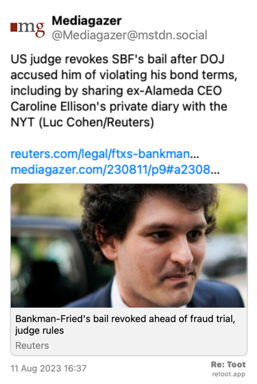 Post de Mediagazer. “US judge revokes SBF's bail after DOJ accused him of violating his bond terms, including by sharing ex-Alameda CEO Caroline Ellison's private diary with the NYT (Luc Cohen/Reuters) reuters.com/legal/ftxs-bankman… mediagazer.com/230811/p9#a2308…“ Posted on 11 Aug 2023 16:37