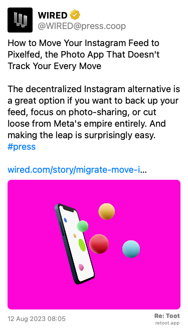 Post de WIRED. “How to Move Your Instagram Feed to Pixelfed, the Photo App That Doesn't Track Your Every Move The decentralized Instagram alternative is a great option if you want to back up your feed, focus on photo-sharing, or cut loose from Meta's empire entirely. And making the leap is surprisingly easy. #press wired.com/story/migrate-move-i…“ The post contains an image with no description. Posted on 12 Aug 2023 08:05