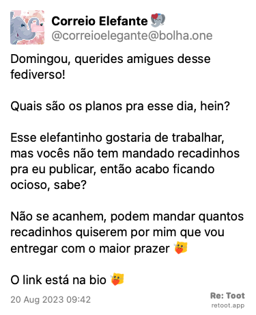 Post de Correio Elefante. “Domingou, querides amigues desse fediverso! Quais são os planos pra esse dia, hein? Esse elefantinho gostaria de trabalhar, mas vocês não tem mandado recadinhos pra eu publicar, então acabo ficando ocioso, sabe? Não se acanhem, podem mandar quantos recadinhos quiserem por mim que vou entregar com o maior prazer :kittyheart: O link está na bio :kittyheart:“ Posted on 20 Aug 2023 09:42