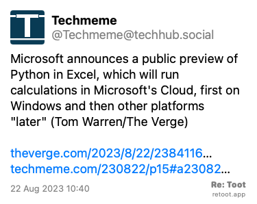 Post de Techmeme. “Microsoft announces a public preview of Python in Excel, which will run calculations in Microsoft's Cloud, first on Windows and then other platforms “later“ (Tom Warren/The Verge) theverge.com/2023/8/22/2384116… techmeme.com/230822/p15#a23082…“ Posted on 22 Aug 2023 10:40