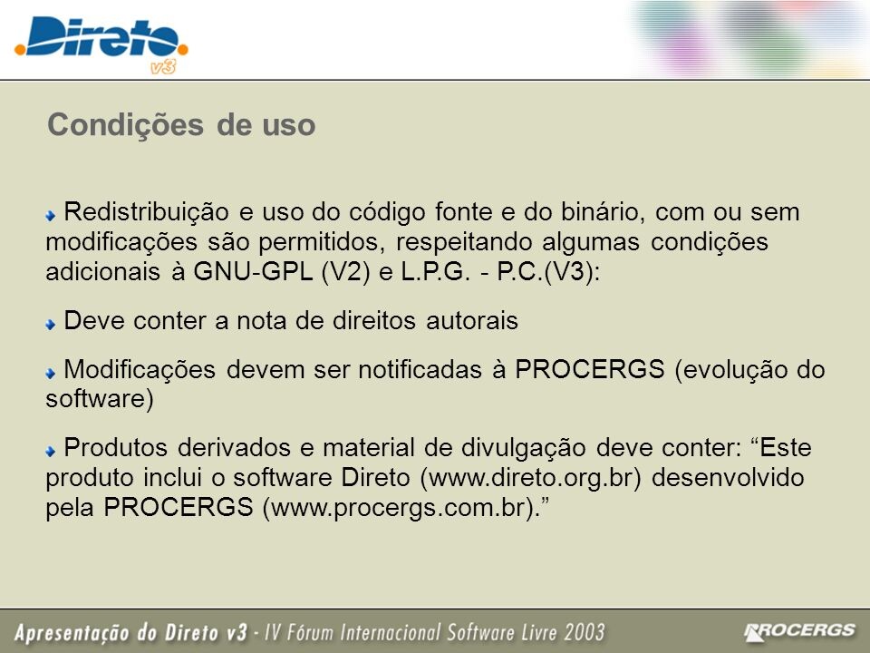 Slide descrevendo as condições de uso do Direto, que violam a GPL ao condicionar as modificações: <br><br>Condições de uso<br>• Redistribuição e uso do código fonte e do binário, com ou sem modificações são permitidos, respeitando algumas condições adicionais à GNU-GPL (V2) e L. P.G. - P.C. (V3):<br>• Deve conter a nota de direitos autorais<br>• Modificações devem ser notificadas à PROCERGS (evolução do<br>software<br>• Produtos derivados e material de divulgação deve conter: “Este produto inclui o software Direto (www.direto.org.br) desenvolvido pela PROCERGS (www.procergs.com.br).“