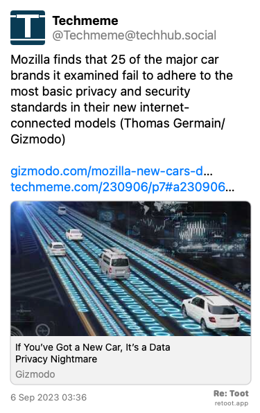Post de Techmeme. “Mozilla finds that 25 of the major car brands it examined fail to adhere to the most basic privacy and security standards in their new internet-connected models (Thomas Germain/Gizmodo) gizmodo.com/mozilla-new-cars-d… techmeme.com/230906/p7#a230906…“ Posted on 6 Sep 2023 03:36