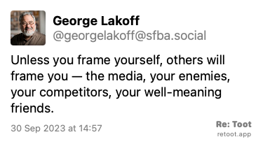Post de George Lakoff. “Unless you frame yourself, others will frame you — the media, your enemies, your competitors, your well-meaning friends.“ Posted on 30 Sep 2023 at 14:57