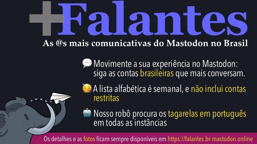 Banner com o texto:<br><br>+Falantes<br>As @s mais comunicativas do Mastodon no Brasil<br>• Movimente a sua experiência no Mastodon: siga as contas brasileiras que mais conversam.<br>• A lista alfabética é semanal, e não inclui contas restritas<br>• O robô contabiliza os tagarelas em portuquês em qualquer instância, todos os dias<br>Os detalhes e as fotos ficam sempre disponíveis em https://falantes.br-mastodon.online