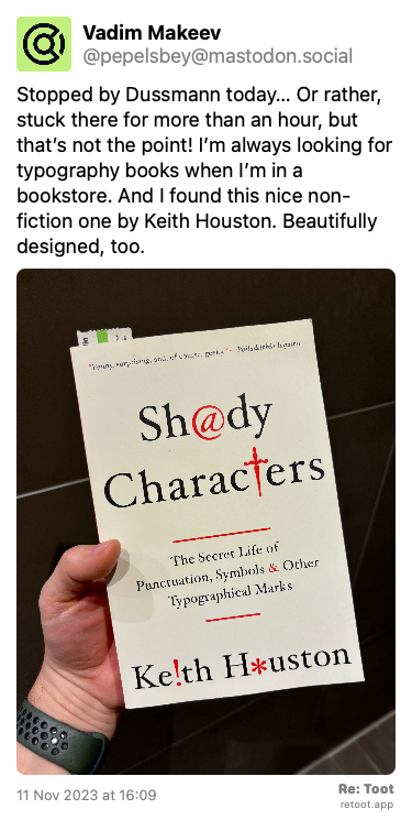 Post de Vadim Makeev. “Stopped by Dussmann today… Or rather, stuck there for more than an hour, but that’s not the point! I’m always looking for typography books when I’m in a bookstore. And I found this nice non-fiction one by Keith Houston. Beautifully designed, too.“ <br><br>O post continha uma imagem com a descrição a seguir: “My hand holding a book. Shady Characters. The Secret Life of Punctuation, Symbols & Other Typographical Marks. Keith Houston.“ Posted on 11 Nov 2023 at 16:09
