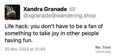 Post de Xandra Granade 🏳️‍⚧️. “Life hack: you don't have to be a fan of something to take joy in other people having fun.“ Posted on 25 Nov 2023 at 21:49