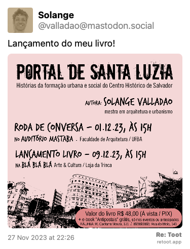 Post de Solange. “Lançamento do meu livro!“ <br><br>O post continha uma imagem com a descrição a seguir: “Card de divulgação fundo  rosa claro com letras e desenhos em preto. Texto no card: Título do livro: “Portal de Santa Luiza - histórias da formação urbana e social do Centro Histórico de Salvador“ Autora: Solange Valladão- mestra em arquitetura e urbanismo  RODA DE CONVERSA  Dia 01.dez.23, as 15h no Auditório Mastaba Faculdade de Arquitetura  R. Caetano Moura, 121. Federação  LANÇAMENTO  Dia 09.dez.23, às 15h na Varanda da São Rock / Loja da Trinca  BLÁ! BLÁ! BLÁ! Arte&Cultura, 1° and. Rua do Meio, 141. Rio Vermelho.  Nos eventos o livro estará à venda.  Valor: R$48,00 + e-book “Antipostais“ grátis apenas para compras antecipadas e nos eventos!  Pagamento à vista ou PIX: barca.sv@gmail.com“ Posted on 27 Nov 2023 at 22:26