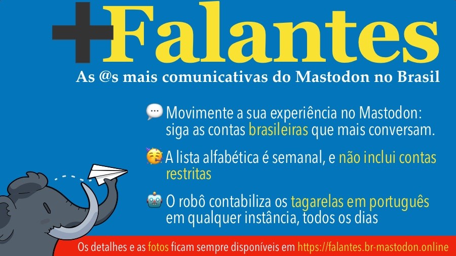 Banner dos Mais Falantes do Mastodon, com o texto:<br><br>+Falantes<br>As @s mais comunicativas do Mastodon no Brasil<br>• Movimente a sua experiência no Mastodon: siga as contas brasileiras que mais conversam.<br>• A lista alfabética é semanal, e não inclui contas restritas<br>• O robô contabiliza os tagarelas em português em qualquer instância, todos os dias<br>Os detalhes e as fotos ficam sempre disponíveis em https://falantes.br-mastodon.online