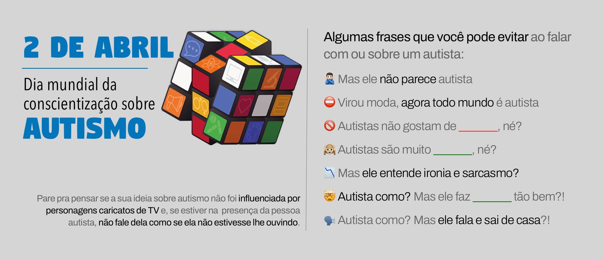 Banner com desenho de um cubo mágico colorido e o texto:<br><br>2 DE ABRIL - Dia mundial da conscientização sobre AUTISMO<br><br>Pare pra pensar se a sua ideia sobre autismo não foi influenciada por personagens caricatos de TV e, se estiver na presenca da pessoa autista, não fale dela como se ela não estivesse lhe ouvindo.<br><br>Algumas frases que você pode evitar ao falar com ou sobre um autista:<br>- Mas ele não parece autista<br>- Virou moda, agora todo mundo é autista<br>- Autistas não gostam de ______ né?<br>- Autistas são muito ______, né?<br>- Mas ele entende ironia e sarcasmo?<br>- Autista como? Mas ele faz _______ tão bem?!<br>- Autista como? Mas ele fala e sai de casa?!