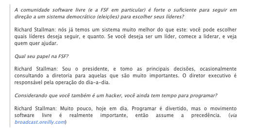 Trecho do texto:<br><br>A comunidade software livre (e a FSF em particular) é forte o suficiente para seguir em direção a um sistema democrático (eleições) para escolher seus líderes?<br>Richard Stallman: nós já temos um sistema muito melhor do que este: você pode escolher quais líderes deseja seguir, e quanto. Se você deseja ser um líder, comece a liderar, e veja quem quer ajudar.<br><br>Qual seu papel na FSF?<br>Richard Stallman: Sou o presidente, e tomo as principais decisões, ocasionalmente consultando a diretoria para aquelas que são muito importantes. O diretor executivo é responsável pela operação do dia-a-dia.<br><br>Considerando que você também é um hacker, você ainda tem tempo para programar?<br>Richard Stallman: Muito pouco, hoje em dia. Programar é divertido, mas o movimento software livre é realmente importante, então assume a precedência.