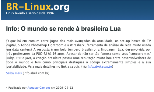 Post do BR-Linux incluindo o texto: O que há em comum entre jogos dos mais avançados da atualidade, os set-up boxes de TV digital, o Adobe Photoshop Lightroom e a Wireshark, ferramenta de análise de rede muito usada em data centers? A resposta é um belo tempero brasileiro: a linguagem Lua, desenvolvida por três professores da PUC-RJ há 16 anos. Apesar de não ser tão famosa como seus “concorrentes“ Ruby, PHP e Java, a criação brasileira possui uma reputação muito boa entre desenvolvedores de todo o mundo e tem como principais destaques o código extremamente simples e a sua portabilidade.