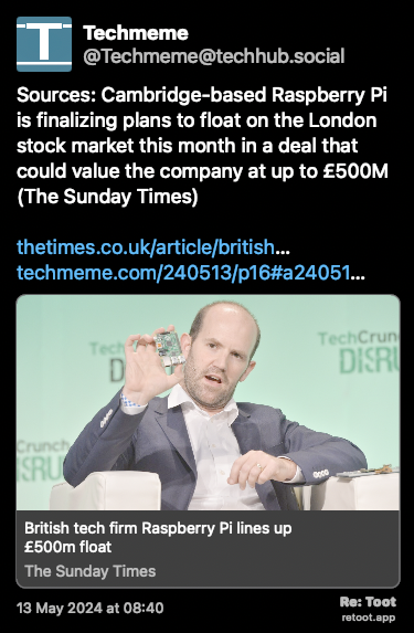 Post de Techmeme. “Sources: Cambridge-based Raspberry Pi is finalizing plans to float on the London stock market this month in a deal that could value the company at up to £500M (The Sunday Times) thetimes.co.uk/article/british… techmeme.com/240513/p16#a24051…“ Posted on 13 May 2024 at 08:40