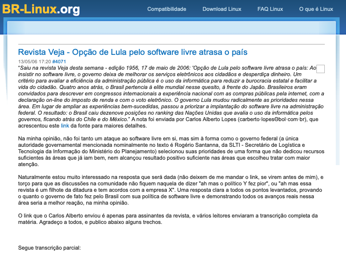Nota do BR-Linux incluindo a transcrição do texto da Veja: “'Opção de Lula pelo software livre atrasa o país: Ao insistir no software livre, o governo deixa de melhorar os serviços eletrônicos aos cidadãos e desperdiça dinheiro. Um critério para avaliar a eficiência da administração pública é o uso da informática para reduzir a burocracia estatal e facilitar a vida do cidadão. Quatro anos atrás, o Brasil pertencia à elite mundial nesse quesito, à frente do Japão. Brasileiros eram convidados para descrever em congressos interacionais a experiência nacional com as compras públicas pela internet, com a declaração on-line do imposto de renda e com o voto eletrônico. O governo Lula mudou radicalmente as prioridades nessa área. Em lugar de ampliar as experiências bem-sucedidas, passou a priorizar a implantação do software livre na administração federal. O resultado: o Brasil caiu dezenove posições no ranking das Nações Unidas que avalia o uso da informática pelos governos, ficando atrás do Chile e do México.““