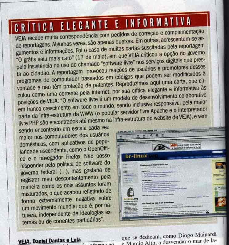 VEJA recebe muita correspondência com pedidos de correção e complementação de reportagens. Algumas vezes, são apenas queixas. Em outras, acrescentam-se argumentos e informações. Foi o caso de muitas cartas suscitadas pela reportagem 'O grátis saiu mais caro', em que VEJA criticou a opção do governo pela insistência no uso do software livre nos serviços digitais que presta ao cidadão. A reportagem provocou reações de usuários desses programas de computador baseados em códigos que podem ser modificados à vontade e não têm proteção de patentes. Reproduzimos aqui uma carta, que circulou como uma corrente pela internet, por sua crítica elegante e informativa às posições de VEJA: 'O software livre é um modelo de desenvolvimento colaborativo em franco crescimento em todo o mundo, sendo inclusive responsável pela maior parte da infra-estrutura da WWW (o popular servidor livre Apache e o interpretador livre PHP são enco ntrados até mesmo na infra-estrutura do website de VEJA), e vem sendo encontrado em escala cada vez maior nos computadores dos usuários domésticos, com aplicativos de popularidade ascendente, como o OpenOffice e o navegador Firefox. Não posso responder pela política de software do governo federal (...), mas gostaria de registrar meu descontentamento pela maneira como os dois assuntos foram misturados, o que acabou refletindo de forma extremamente negativa sobre um movimento mundial que é, por natureza, independente de ideologias externas ou de correntes partidárias'<br>