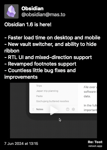 Post de Obsidian. “Obsidian 1.6 is here! - Faster load time on desktop and mobile - New vault switcher, and ability to hide ribbon - RTL UI and mixed-direction support - Revamped footnotes support - Countless little bug fixes and improvements“ The post contains a video with the following description: “Obsidian screen capture showing how to switch vaults with the new vault switcher“ Posted on 7 Jun 2024 at 13:15