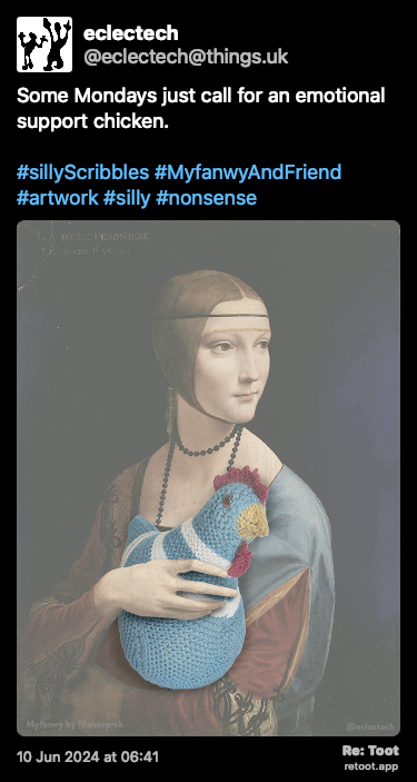Post de eclectech. “Some Mondays just call for an emotional support chicken. #sillyScribbles #MyfanwyAndFriend #artwork #silly #nonsense“ <br><br>O post continha uma imagem com a descrição a seguir: “An edited version of The Lady with an Ermine by Leonardo da Vinci. It depicts the top half of a woman turned toward her right but with her face turned toward her left. Instead of an ermine she is holding a teal and white knitted chicken in her arms, looking in the same direction.“ Posted on 10 Jun 2024 at 06:41