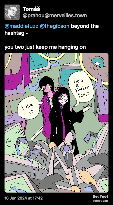Post de Tomáš. “@maddiefuzz @thegibson beyond the hashtag -  you two just keep me hanging on“ <br><br>O post continha uma imagem com a descrição a seguir: “Girl and M stand before a pile of dead Mata_Bots with Veilid keys stuck inside their faces. M: “He's a hacker poet.“ Girl: “I dig it.““ Posted on 10 Jun 2024 at 17:42