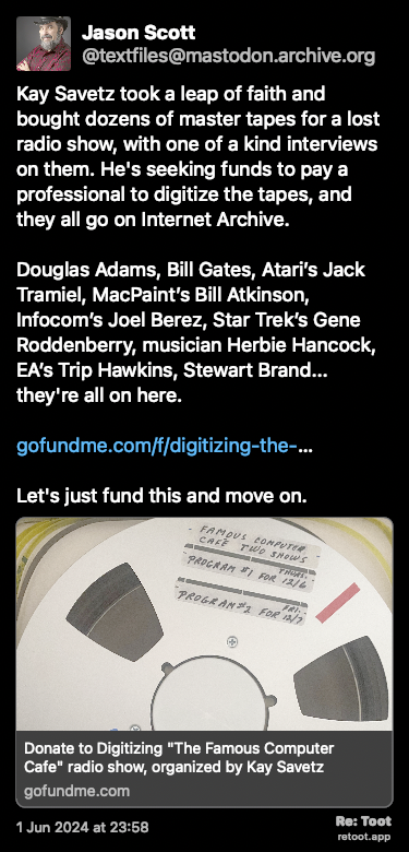 Post de Jason Scott. “Kay Savetz took a leap of faith and bought dozens of master tapes for a lost radio show, with one of a kind interviews on them. He's seeking funds to pay a professional to digitize the tapes, and they all go on Internet Archive. Douglas Adams, Bill Gates, Atari’s Jack Tramiel, MacPaint’s Bill Atkinson, Infocom’s Joel Berez, Star Trek’s Gene Roddenberry, musician Herbie Hancock, EA’s Trip Hawkins, Stewart Brand... they're all on here. gofundme.com/f/digitizing-the-… Let's just fund this and move on.“ Posted on 1 Jun 2024 at 23:58