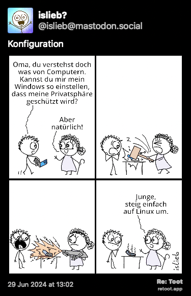 O post continha uma imagem com a descrição a seguir: “Comic. Ein Junge kommt mit seinem Laptop zu seiner Oma und sagt: “Oma, du verstehst doch was von Computern. Kannst du mir mein Windows so einstellen, dass meine Privatsphäre geschützt wird?“ “Aber natürlich!“, antwortet die Oma. Zum Entsetzen des Jungen zerstört sie anschließend den Laptop mit einem Vorschlaghammer und einem Flammenwerfer und meint: “Junge, steig einfach auf Linux um.““ Posted on 29 Jun 2024 at 13:02