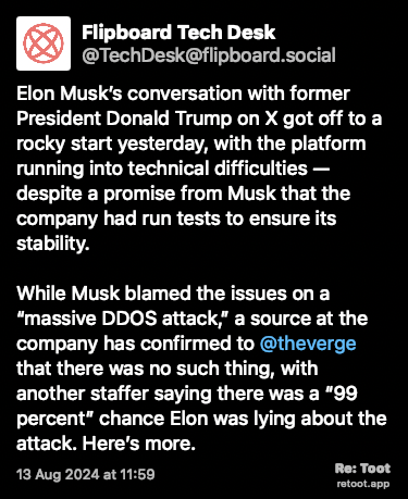 Post de Flipboard Tech Desk. “Elon Musk’s conversation with former President Donald Trump on X got off to a rocky start yesterday, with the platform running into technical difficulties — despite a promise from Musk that the company had run tests to ensure its stability.   While Musk blamed the issues on a “massive DDOS attack,” a source at the company has confirmed to @theverge that there was no such thing, with another staffer saying there was a “99 percent” chance Elon was lying about the attack. Here’s more.“ Posted on 13 Aug 2024 at 11:59