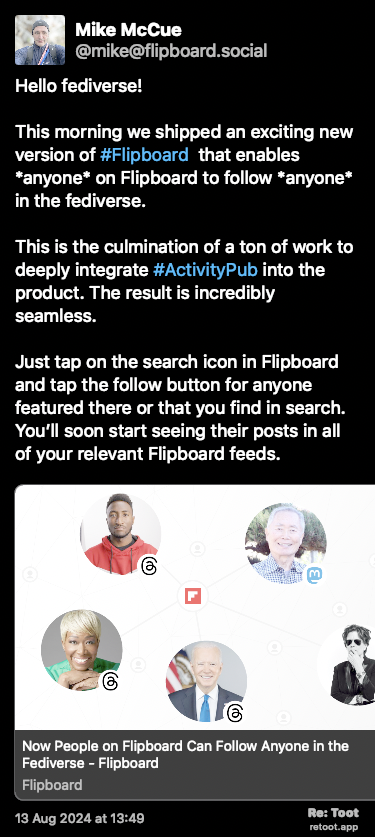 Post de Mike McCue. “Hello fediverse! This morning we shipped an exciting new version of #Flipboard  that enables *anyone* on Flipboard to follow *anyone* in the fediverse. This is the culmination of a ton of work to deeply integrate #ActivityPub into the product. The result is incredibly seamless. Just tap on the search icon in Flipboard and tap the follow button for anyone featured there or that you find in search. You’ll soon start seeing their posts in all of your relevant Flipboard feeds.  Check the screenshots below and read this post to learn more: about.flipboard.com/fediverse/…“ The post contains media with the following descriptions: An image with no description. Posted on 13 Aug 2024 at 13:49
