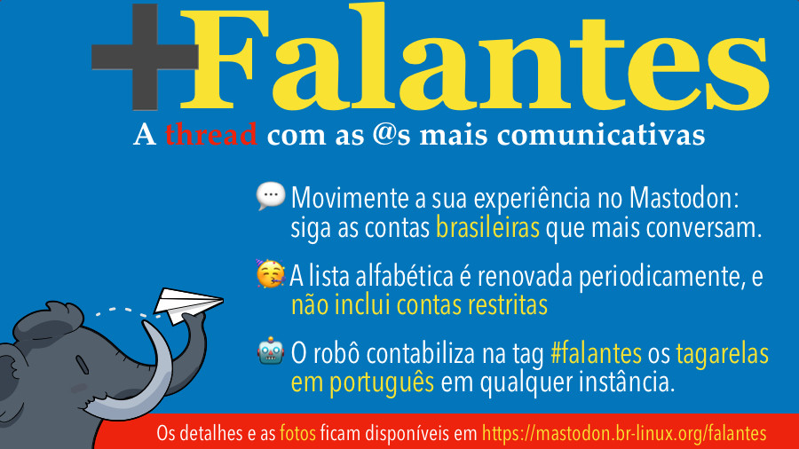 Banner dos Mais Falantes do Mastodon, com o texto:<br><br>+Falantes<br>As @s mais comunicativas do Mastodon no Brasil<br>• Movimente a sua experiência no Mastodon: siga as contas brasileiras que mais conversam.<br>• A lista alfabética é semanal, e não inclui contas restritas<br>• O robô contabiliza os tagarelas em português em qualquer instância, todos os dias<br>Os detalhes e as fotos ficam sempre disponíveis em https://mastodon.br-linux.org/falantes/