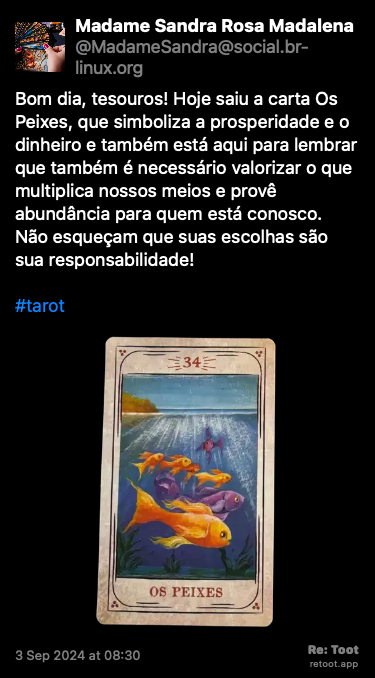 Post de Madame Sandra Rosa Madalena. “Bom dia, tesouros! Hoje saiu a carta Os Peixes, que simboliza a prosperidade e o dinheiro e também está aqui para lembrar que também é necessário valorizar o que multiplica nossos meios e provê abundância para quem está conosco. Não esqueçam que suas escolhas são sua responsabilidade! #tarot“ <br><br>O post continha uma imagem com a descrição a seguir: “Reprodução da carta do baralho cigano “Os Peixes”, que simboliza a prosperidade e o dinheiro, na versão do ilustrador Lucas Campos, publicada originalmente por André Mantovanni.“ Posted on 3 Sep 2024 at 08:30