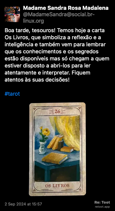 Post de Madame Sandra Rosa Madalena. “Boa tarde, tesouros! Temos hoje a carta Os Livros, que simboliza a reflexão e a inteligência e também vem para lembrar que os conhecimentos e os segredos estão disponíveis mas só chegam a quem estiver disposto a abri-los para ler atentamente e interpretar. Fiquem atentos às suas decisões! #tarot“ <br><br>O post continha uma imagem com a descrição a seguir: “Reprodução da carta do baralho cigano “Os Livros”, que simboliza a reflexão e a inteligência, na versão do ilustrador Lucas Campos, publicada originalmente por André Mantovanni.“ Posted on 2 Sep 2024 at 15:57