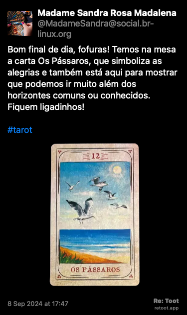 Post de Madame Sandra Rosa Madalena. “Bom final de dia, fofuras! Temos na mesa a carta Os Pássaros, que simboliza as alegrias e também está aqui para mostrar que podemos ir muito além dos horizontes comuns ou conhecidos. Fiquem ligadinhos! #tarot“ <br><br>O post continha uma imagem com a descrição a seguir: “Foto original da carta do baralho cigano “Os Pássaros”, que simboliza as alegrias, revelada nesta tiragem, e que tem arte gráfica de Cristina Martoni (2008), foi restaurada pelo ilustrador Lucas Teles Campos, e integra um baralho publicado originalmente por André Mantovanni/Editora Pensamento.“ Posted on 8 Sep 2024 at 17:47
