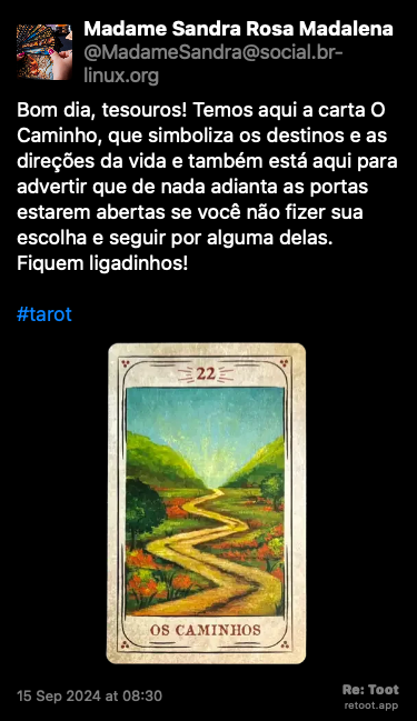 Post de Madame Sandra Rosa Madalena. “Bom dia, tesouros! Temos aqui a carta O Caminho, que simboliza os destinos e as direções da vida e também está aqui para advertir que de nada adianta as portas estarem abertas se você não fizer sua  escolha e seguir por alguma delas. Fiquem ligadinhos! #tarot“ <br><br>O post continha uma imagem com a descrição a seguir: “Foto original da carta do baralho cigano “O Caminho”, que simboliza os destinos e as direções da vida, revelada nesta tiragem, e que tem arte gráfica de Cristina Martoni (2008), foi restaurada pelo ilustrador Lucas Teles Campos, e integra um baralho publicado originalmente por André Mantovanni/Editora Pensamento.“ Posted on 15 Sep 2024 at 08:30