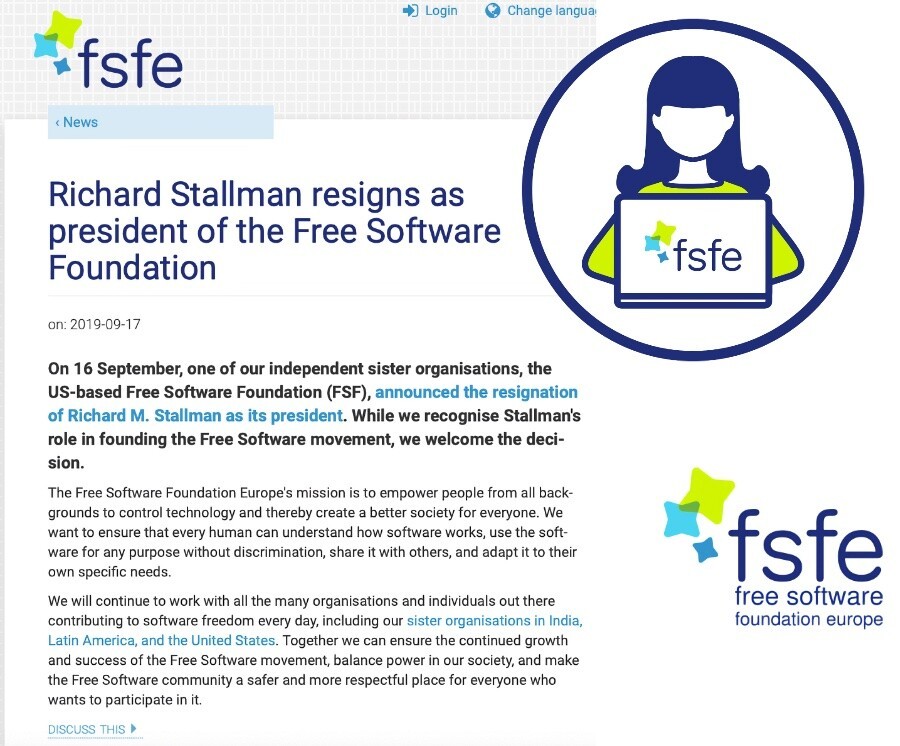 Logo, um ícone e post da FSFE, dizendo: <br><br>Richard Stallman resigns as president of the Free Software Foundation<br><br>on: 2019-09-17<br><br>On 16 September, one of our independent sister organisations, the US-based Free Software Foundation (FSF), announced the resignation of Richard M. Stallman as its president. While we recognise Stallman's role in founding the Free Software movement, we welcome the decision.<br><br>The Free Software Foundation Europe's mission is to empower people from all backgrounds to control technology and thereby create a better society for everyone. We want to ensure that every human can understand how software works, use the software for any purpose without discrimination, share it with others, and adapt it to their own specific needs.<br><br>We will continue to work with all the many organisations and individuals out there contributing to software freedom every day, including our sister organisations in India, Latin America, and the United States. Together we can ensure the continued growth and success of the Free Software movement, balance power in our society, and make the Free Software community a safer and more respectful place for everyone who wants to participate in it.
