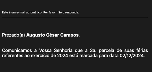 Print de um e-mail que diz:<br><br>Este é um e-mail automático. Por favor não o responda.<br><br>Prezado(a) Augusto César Campos,<br><br>Comunicamos a Vossa Senhoria que a 3a. parcela de suas férias referentes ao exercício de 2024 está marcada para data 02/12/2024.