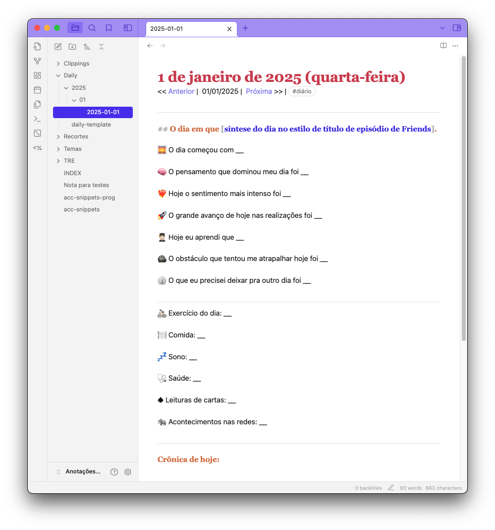 Tela do Obsidian mostrando uma página de anotações diária, ainda não preenchida, com o seguinte conteúdo: <br><br># 1 de janeiro de 2025 (quarta-feira)<br><br>----<br>## O dia em que [síntese do dia no estilo de título de episódio de Friends].<br><br>🌅 O dia começou com __<br><br>🧠 O pensamento que dominou meu dia foi __<br><br>❤️‍🔥 Hoje o sentimento mais intenso foi __<br><br>🚀 O grande avanço de hoje nas realizações foi __<br><br>🧑🏻‍🎓 Hoje eu aprendi que __<br><br>🪨 O obstáculo que tentou me atrapalhar hoje foi __<br><br>⏲️ O que eu precisei deixar pra outro dia foi __<br><br>----<br>🚴🏻 Exercício do dia: __<br><br>🍽️ Comida: __<br><br>💤 Sono: __<br><br>🩺 Saúde: __<br><br>♠️ Leituras de cartas: __<br><br>🐘 Acontecimentos nas redes: __<br><br>----<br>## Crônica de hoje: