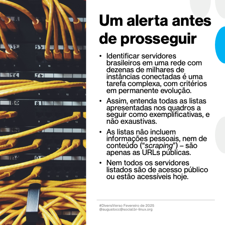 Imagem contendo o texto a seguir:<br>Um alerta antes de prosseguir<br>- Identificar servidores brasileiros em uma rede com dezenas de milhares de instâncias conectadas é uma tarefa complexa, com critérios em permanente evolução.<br>- Assim, entenda todas as listas apresentadas nos quadros a seguir como exemplificativas, e não exaustivas.<br>- As listas não incluem informações pessoais, nem de conteudo (“scraping“) - são apenas as URLs públicas.<br>- Nem todos os servidores listados são de acesso público ou estão acessíveis hoje.