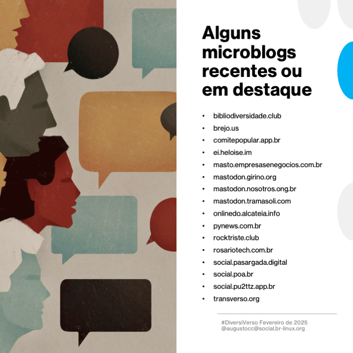 Imagem contendo o texto a seguir:<br>Alguns microblogs recentes ou em destaque<br><br>- bibliodiversidade.club<br>- brejo.us<br>- comitepopular.app.br<br>- ei.heloise.im<br>- masto.empresasenegocios.com.br<br>- mastodon.girino.org<br>- mastodon.nosotros.ong.br<br>- mastodon.tramasoli.com<br>- onlinedo.alcateia.info<br>- pynews.com.br<br>- rocktriste.club<br>- rosariotech.com.br<br>- social.pasargada.digital<br>- social.poa.br<br>- social.pu2ttz.app.br<br>- transverso.org