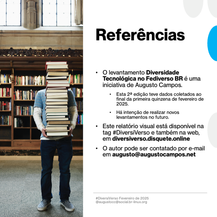 Imagem contendo o texto a seguir:<br>Referências<br><br>- O levantamento Diversidade Tecnológica no Fediverso BR é uma iniciativa de Augusto Campos.<br>- Esta 2a edição teve dados coletados ao final da primeira quinzena de fevereiro de<br>2025.<br>- Há intenção de realizar novos levantamentos no futuro.<br>- Este relatório visual está disponível na tag #DiversiVerso e também na web, em diversiverso.disquete.online<br>- O autor pode ser contatado por e-mail em augusto@augustocampos.net