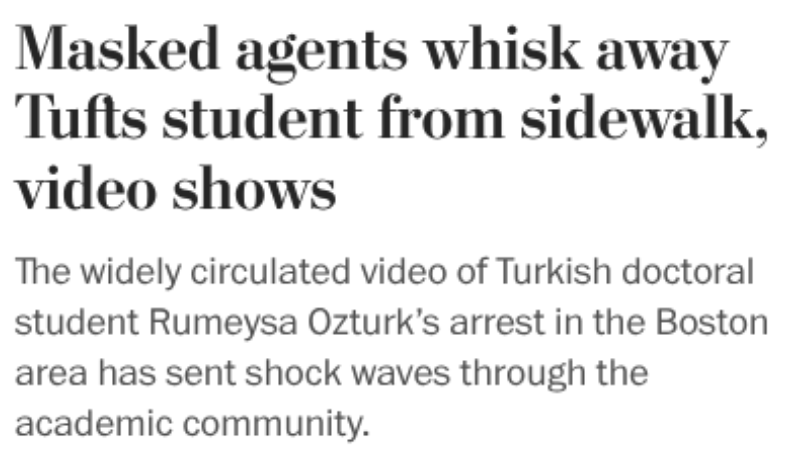 Print de notícia dizendo:<br><br>Masked agents whisk away Tufts student from sidewalk, video shows<br><br>The widely circulated video of Turkish doctoral student Rumeysa Ozturk's arrest in the Boston area has sent shock waves through the academic community.